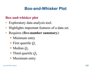 Box-and-Whisker Plot
Box-and-whisker plot
• Exploratory data analysis tool.
• Highlights important features of a data set.
• Requires (five-number summary):
 Minimum entry
 First quartile Q1
 Median Q2
 Third quartile Q3
 Maximum entry
Larson/Farber 4th ed. 149
 