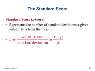 The Standard Score
Standard Score (z-score)
• Represents the number of standard deviations a given
value x falls from the mean μ.
•
Larson/Farber 4th ed. 155
value - mean
standarddeviation
x
z
 