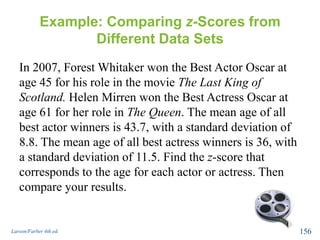 Example: Comparing z-Scores from
Different Data Sets
In 2007, Forest Whitaker won the Best Actor Oscar at
age 45 for his role in the movie The Last King of
Scotland. Helen Mirren won the Best Actress Oscar at
age 61 for her role in The Queen. The mean age of all
best actor winners is 43.7, with a standard deviation of
8.8. The mean age of all best actress winners is 36, with
a standard deviation of 11.5. Find the z-score that
corresponds to the age for each actor or actress. Then
compare your results.
Larson/Farber 4th ed. 156
 
