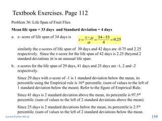 Textbook Exercises. Page 112
Larson/Farber 4th ed. 159
Problem 36: Life Span of Fruit Flies
Mean life span = 33 days and Standard deviation = 4 days
a. z- score of life span of 34 days is
similarly the z-scores of life span of 30 days and 42 days are -0.75 and 2.25
respectively. Since the z-score for the life span of 42 days is 2.25 (beyond 2
standard deviations )it is an unusual life span.
b. z-scores for the life span of 29 days, 41 days and 25 days are -1, 2 and -2
respectively.
Since 29 days with z-score of -1 is 1 standard deviation below the mean, its
percentile using the Empirical rule is 16th percentile. (sum of values to the left of
1 standard deviation below the mean). Refer to the figure of Empirical Rule.
Since 41 days is 2 standard deviation above the mean, its percentile is 97.5th
percentile. (sum of values to the left of 2 standard deviations above the mean).
Since 25 days is 2 standard deviations below the mean, its percentile is 2.5th
percentile. (sum of values to the left of 2 standard deviations below the mean.
25.0
4
3334x
z
 