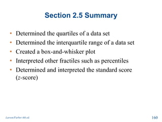 Section 2.5 Summary
• Determined the quartiles of a data set
• Determined the interquartile range of a data set
• Created a box-and-whisker plot
• Interpreted other fractiles such as percentiles
• Determined and interpreted the standard score
(z-score)
Larson/Farber 4th ed. 160
 