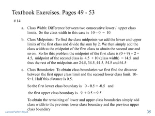 Textbook Exercises. Pages 49 - 53
Larson/Farber 4th ed. 35
# 14
a. Class Width: Difference between two consecutive lower / upper class
limits. So the class width in this case is 10 – 0 = 10
b. Class Midpoints: To find the class midpoints we add the lower and upper
limits of the first class and divide the sum by 2. We then simply add the
class width to the midpoint of the first class to obtain the second one and
so on. So for this problem the midpoint of the first class is (0 + 9) 2 =
4.5, midpoint of the second class is 4.5 + 10 (class width) = 14.5 and
thus the rest of the midpoints are 24.5, 34.5, 44.5, 54.5 and 64.5
c. Class Boundaries: To obtain class boundaries we first find the distance
between the first upper class limit and the second lower class limit. 10-
9=1. Half this distance is 0.5.
So the first lower class boundary is 0 - 0.5 = -0.5 and
the first upper class boundary is 9 + 0.5 = 9.5
To obtain the remaining of lower and upper class boundaries simply add
class width to the previous lower class boundary and the previous upper
class boundary
 