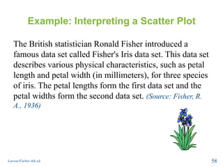 Example: Interpreting a Scatter Plot
The British statistician Ronald Fisher introduced a
famous data set called Fisher's Iris data set. This data set
describes various physical characteristics, such as petal
length and petal width (in millimeters), for three species
of iris. The petal lengths form the first data set and the
petal widths form the second data set. (Source: Fisher, R.
A., 1936)
Larson/Farber 4th ed. 58
 