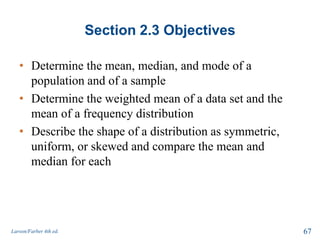 Section 2.3 Objectives
• Determine the mean, median, and mode of a
population and of a sample
• Determine the weighted mean of a data set and the
mean of a frequency distribution
• Describe the shape of a distribution as symmetric,
uniform, or skewed and compare the mean and
median for each
Larson/Farber 4th ed. 67
 