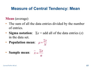 Measure of Central Tendency: Mean
Mean (average)
• The sum of all the data entries divided by the number
of entries.
• Sigma notation: Σx = add all of the data entries (x)
in the data set.
• Population mean:
• Sample mean:
Larson/Farber 4th ed. 69
x
N
x
x
n
 