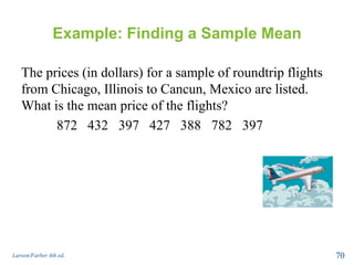 Example: Finding a Sample Mean
The prices (in dollars) for a sample of roundtrip flights
from Chicago, Illinois to Cancun, Mexico are listed.
What is the mean price of the flights?
872 432 397 427 388 782 397
Larson/Farber 4th ed. 70
 