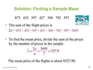 Solution: Finding a Sample Mean
872 432 397 427 388 782 397
Larson/Farber 4th ed. 71
• The sum of the flight prices is
Σx = 872 + 432 + 397 + 427 + 388 + 782 + 397 = 3695
• To find the mean price, divide the sum of the prices
by the number of prices in the sample
3695
527.9
7
x
x
n
The mean price of the flights is about $527.90.
 