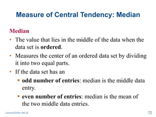 Measure of Central Tendency: Median
Median
• The value that lies in the middle of the data when the
data set is ordered.
• Measures the center of an ordered data set by dividing
it into two equal parts.
• If the data set has an
 odd number of entries: median is the middle data
entry.
 even number of entries: median is the mean of
the two middle data entries.
Larson/Farber 4th ed. 72
 