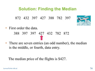 Solution: Finding the Median
872 432 397 427 388 782 397
Larson/Farber 4th ed. 74
• First order the data.
388 397 397 427 432 782 872
• There are seven entries (an odd number), the median
is the middle, or fourth, data entry.
The median price of the flights is $427.
 