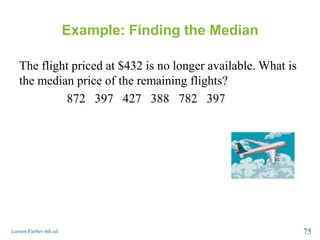 Example: Finding the Median
The flight priced at $432 is no longer available. What is
the median price of the remaining flights?
872 397 427 388 782 397
Larson/Farber 4th ed. 75
 