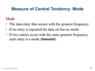 Measure of Central Tendency: Mode
Mode
• The data entry that occurs with the greatest frequency.
• If no entry is repeated the data set has no mode.
• If two entries occur with the same greatest frequency,
each entry is a mode (bimodal).
Larson/Farber 4th ed. 77
 