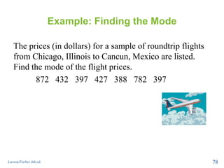 Example: Finding the Mode
The prices (in dollars) for a sample of roundtrip flights
from Chicago, Illinois to Cancun, Mexico are listed.
Find the mode of the flight prices.
872 432 397 427 388 782 397
Larson/Farber 4th ed. 78
 