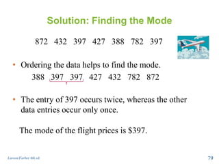 Solution: Finding the Mode
872 432 397 427 388 782 397
Larson/Farber 4th ed. 79
• Ordering the data helps to find the mode.
388 397 397 427 432 782 872
• The entry of 397 occurs twice, whereas the other
data entries occur only once.
The mode of the flight prices is $397.
 