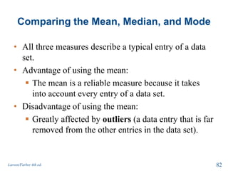 Comparing the Mean, Median, and Mode
• All three measures describe a typical entry of a data
set.
• Advantage of using the mean:
 The mean is a reliable measure because it takes
into account every entry of a data set.
• Disadvantage of using the mean:
 Greatly affected by outliers (a data entry that is far
removed from the other entries in the data set).
Larson/Farber 4th ed. 82
 