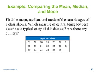 Example: Comparing the Mean, Median,
and Mode
Find the mean, median, and mode of the sample ages of
a class shown. Which measure of central tendency best
describes a typical entry of this data set? Are there any
outliers?
Larson/Farber 4th ed. 83
Ages in a class
20 20 20 20 20 20 21
21 21 21 22 22 22 23
23 23 23 24 24 65
 