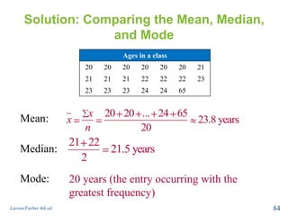 Solution: Comparing the Mean, Median,
and Mode
Larson/Farber 4th ed. 84
Mean: 20 20 ... 24 65
23.8 years
20
x
x
n
Median:
21 22
21.5 years
2
20 years (the entry occurring with the
greatest frequency)
Ages in a class
20 20 20 20 20 20 21
21 21 21 22 22 22 23
23 23 23 24 24 65
Mode:
 
