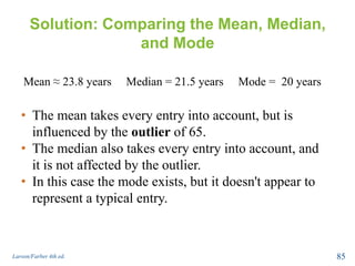 Solution: Comparing the Mean, Median,
and Mode
Larson/Farber 4th ed. 85
Mean ≈ 23.8 years Median = 21.5 years Mode = 20 years
• The mean takes every entry into account, but is
influenced by the outlier of 65.
• The median also takes every entry into account, and
it is not affected by the outlier.
• In this case the mode exists, but it doesn't appear to
represent a typical entry.
 