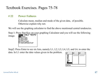 Textbook Exercises. Pages 75-78
Larson/Farber 4th ed. 87
# 22 Power Failures
Calculate mean, median and mode of the given data, of possible.
Otherwise explain why not.
We will use the graphing calculator to find the above mentioned central tendencies.
Step 1: Press Stat Key on your graphing Calculator and you will see the following
image.
Step2: Press Enter to see six lists, namely L1, L2, L3, L4, L5, and L6, to enter the
data. In L1 enter the data values given in the problem.
 