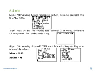 Larson/Farber 4th ed. 88
# 22 cont.
Step 3: After entering the data values press the STAT key again and scroll over
to CALC menu.
Step 4: Press ENTER after selecting item 1 and then on following screen enter
L1 using second function key and # 1 key.
Step 5: After entering L1 press ENTER to see the results. Keep scrolling down
to see all the values.
Mean = 61.15
Median = 55
 
