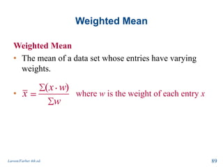 Weighted Mean
Weighted Mean
• The mean of a data set whose entries have varying
weights.
• where w is the weight of each entry x
Larson/Farber 4th ed. 89
( )x w
x
w
 