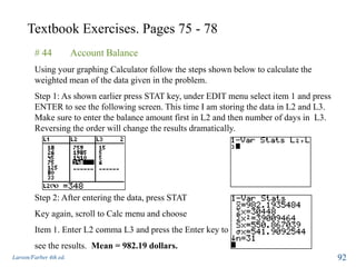 Textbook Exercises. Pages 75 - 78
Larson/Farber 4th ed. 92
# 44 Account Balance
Using your graphing Calculator follow the steps shown below to calculate the
weighted mean of the data given in the problem.
Step 1: As shown earlier press STAT key, under EDIT menu select item 1 and press
ENTER to see the following screen. This time I am storing the data in L2 and L3.
Make sure to enter the balance amount first in L2 and then number of days in L3.
Reversing the order will change the results dramatically.
Step 2: After entering the data, press STAT
Key again, scroll to Calc menu and choose
Item 1. Enter L2 comma L3 and press the Enter key to
see the results. Mean = 982.19 dollars.
 