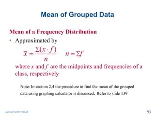 Mean of Grouped Data
Mean of a Frequency Distribution
• Approximated by
where x and f are the midpoints and frequencies of a
class, respectively
Larson/Farber 4th ed. 93
( )x f
x n f
n
Note: In section 2.4 the procedure to find the mean of the grouped
data using graphing calculator is discussed. Refer to slide 139
 