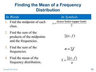 Finding the Mean of a Frequency
Distribution
In Words In Symbols
Larson/Farber 4th ed. 94
( )x f
x
n
(lower limit)+(upper limit)
2
x
( )x f
n f
1. Find the midpoint of each
class.
2. Find the sum of the
products of the midpoints
and the frequencies.
3. Find the sum of the
frequencies.
4. Find the mean of the
frequency distribution.
 