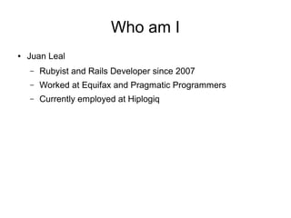 Who am I
●

Juan Leal
–

Rubyist and Rails Developer since 2007

–

Worked at Equifax and Pragmatic Programmers

–

Currently employed at Hiplogiq

 