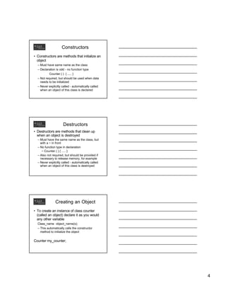 Constructors
• Constructors are methods that initialize an
object
– Must have same name as the class
– Declaration is odd - no function type
Counter ( ) { ..... }
– Not required, but should be used when data
needs to be initialized
– Never explicitly called - automatically called
when an object of this class is declared

Destructors
• Destructors are methods that clean up
when an object is destroyed
– Must have the same name as the class, but
with a ~ in front
– No function type in declaration
~ Counter ( ) { ..... }
– Also not required, but should be provided if
necessary to release memory, for example
– Never explicitly called - automatically called
when an object of this class is destroyed

Creating an Object
• To create an instance of class counter
(called an object) declare it as you would
any other variable
Class_name object_name(s);
– This automatically calls the constructor
method to initialize the object

Counter my_counter;

4

 