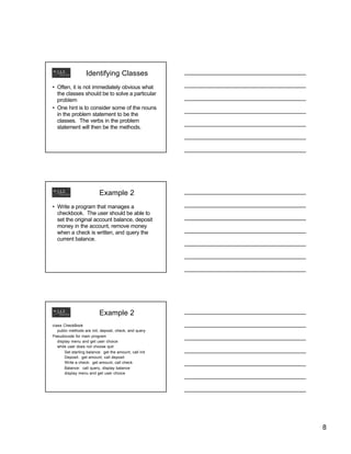 Identifying Classes
• Often, it is not immediately obvious what
the classes should be to solve a particular
problem
• One hint is to consider some of the nouns
in the problem statement to be the
classes. The verbs in the problem
statement will then be the methods.

Example 2
• Write a program that manages a
checkbook. The user should be able to
set the original account balance, deposit
money in the account, remove money
when a check is written, and query the
current balance.

Example 2
class CheckBook
public methods are init, deposit, check, and query
Pseudocode for main program
display menu and get user choice
while user does not choose quit
Set starting balance: get the amount, call init
Deposit: get amount, call deposit
Write a check: get amount, call check
Balance: call query, display balance
display menu and get user choice

8

 