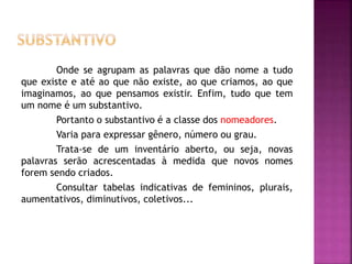 Onde se agrupam as palavras que dão nome a tudo 
que existe e até ao que não existe, ao que criamos, ao que 
imaginamos, ao que pensamos existir. Enfim, tudo que tem 
um nome é um substantivo. 
Portanto o substantivo é a classe dos nomeadores. 
Varia para expressar gênero, número ou grau. 
Trata-se de um inventário aberto, ou seja, novas 
palavras serão acrescentadas à medida que novos nomes 
forem sendo criados. 
Consultar tabelas indicativas de femininos, plurais, 
aumentativos, diminutivos, coletivos... 
 