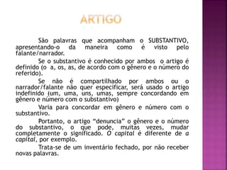 São palavras que acompanham o SUBSTANTIVO, 
apresentando-o da maneira como é visto pelo 
falante/narrador. 
Se o substantivo é conhecido por ambos o artigo é 
definido (o a, os, as, de acordo com o gênero e o número do 
referido). 
Se não é compartilhado por ambos ou o 
narrador/falante não quer especificar, será usado o artigo 
indefinido (um, uma, uns, umas, sempre concordando em 
gênero e número com o substantivo) 
Varia para concordar em gênero e número com o 
substantivo. 
Portanto, o artigo “denuncia” o gênero e o número 
do substantivo, o que pode, muitas vezes, mudar 
completamente o significado. O capital é diferente de a 
capital, por exemplo. 
Trata-se de um inventário fechado, por não receber 
novas palavras. 
 