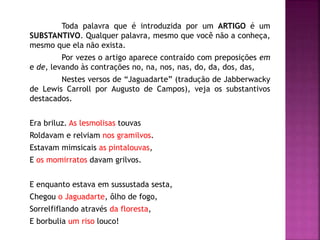 Toda palavra que é introduzida por um ARTIGO é um 
SUBSTANTIVO. Qualquer palavra, mesmo que você não a conheça, 
mesmo que ela não exista. 
Por vezes o artigo aparece contraído com preposições em 
e de, levando às contrações no, na, nos, nas, do, da, dos, das, 
Nestes versos de “Jaguadarte” (tradução de Jabberwacky 
de Lewis Carroll por Augusto de Campos), veja os substantivos 
destacados. 
Era briluz. As lesmolisas touvas 
Roldavam e relviam nos gramilvos. 
Estavam mimsicais as pintalouvas, 
E os momirratos davam grilvos. 
E enquanto estava em sussustada sesta, 
Chegou o Jaguadarte, ôlho de fogo, 
Sorrelfiflando através da floresta, 
E borbulia um riso louco! 
 