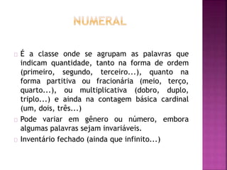 É a classe onde se agrupam as palavras que 
indicam quantidade, tanto na forma de ordem 
(primeiro, segundo, terceiro...), quanto na 
forma partitiva ou fracionária (meio, terço, 
quarto...), ou multiplicativa (dobro, duplo, 
triplo...) e ainda na contagem básica cardinal 
(um, dois, três...) 
Pode variar em gênero ou número, embora 
algumas palavras sejam invariáveis. 
Inventário fechado (ainda que infinito...) 
 