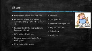 Steps
▪ Find factors of a*c that sum to b
▪ I.e. factors of 1*6 that add to 5
Answer(2 and 3) ( 2 *3 = 6 ) (2 + 3 =
5)
▪ Replace B with the two factors 5x
becomes 2X + 3X
▪ (X2 + 2X) + (3X + 6) = 0
▪ Remove a common factor form
each group
▪ X ( X + 2) + 3 (X + 2) = 0
▪ Rewrite
▪ (X + 3)(x + 2)
▪ Set each one equal to 0
▪ X+3 = 0 x+2 = 0
▪ Solve for x
▪ X = {-3,-2}
 