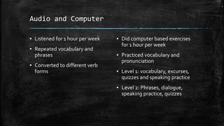 Audio and Computer
▪ Listened for 1 hour per week
▪ Repeated vocabulary and
phrases
▪ Converted to different verb
forms
▪ Did computer based exercises
for 1 hour per week
▪ Practiced vocabulary and
pronunciation
▪ Level 1: vocabulary, excurses,
quizzes and speaking practice
▪ Level 2: Phrases, dialogue,
speaking practice, quizzes
 