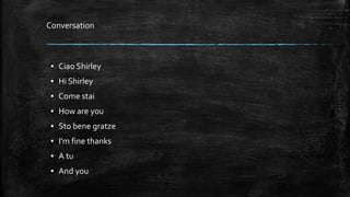 ▪ Ciao Shirley
▪ Hi Shirley
▪ Come stai
▪ How are you
▪ Sto bene gratze
▪ I'm fine thanks
▪ A tu
▪ And you
Conversation
 