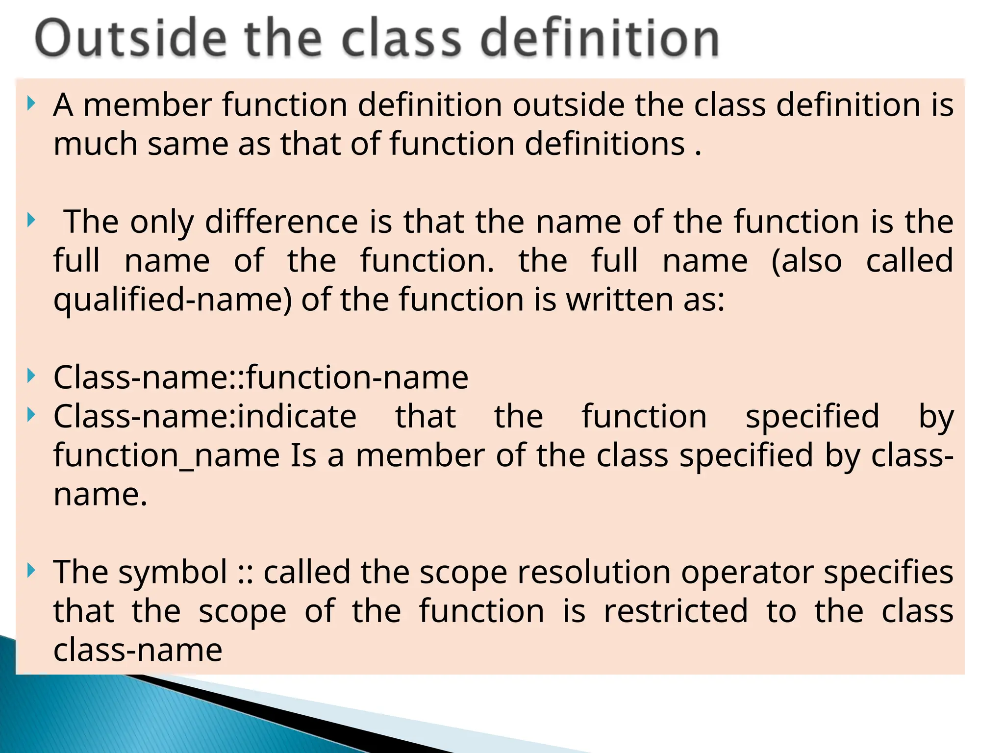  A member function definition outside the class definition is
much same as that of function definitions .
 The only difference is that the name of the function is the
full name of the function. the full name (also called
qualified-name) of the function is written as:
 Class-name::function-name
 Class-name:indicate that the function specified by
function_name Is a member of the class specified by class-
name.
 The symbol :: called the scope resolution operator specifies
that the scope of the function is restricted to the class
class-name
 