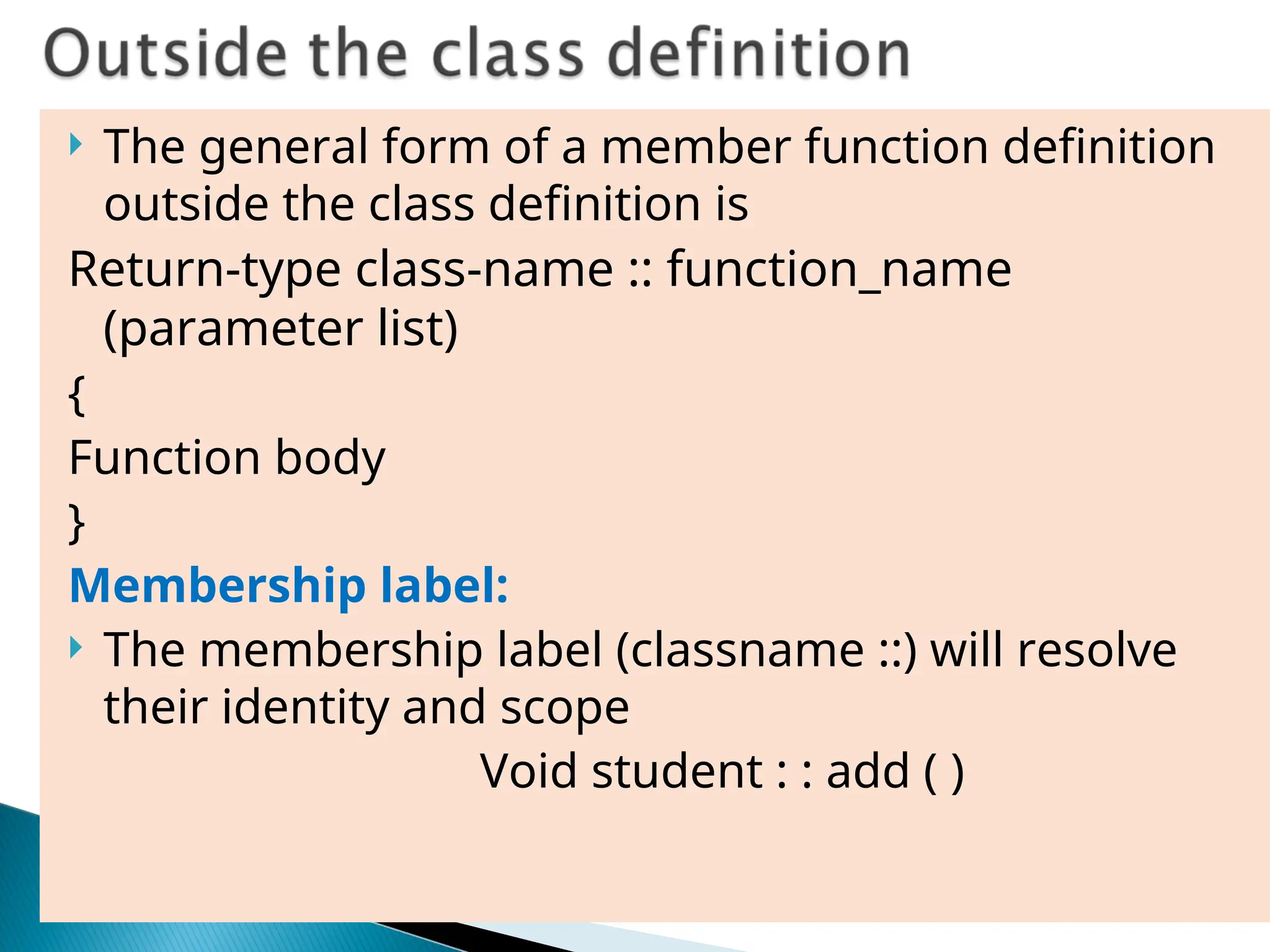  The general form of a member function definition
outside the class definition is
Return-type class-name :: function_name
(parameter list)
{
Function body
}
Membership label:
 The membership label (classname ::) will resolve
their identity and scope
Void student : : add ( )
 