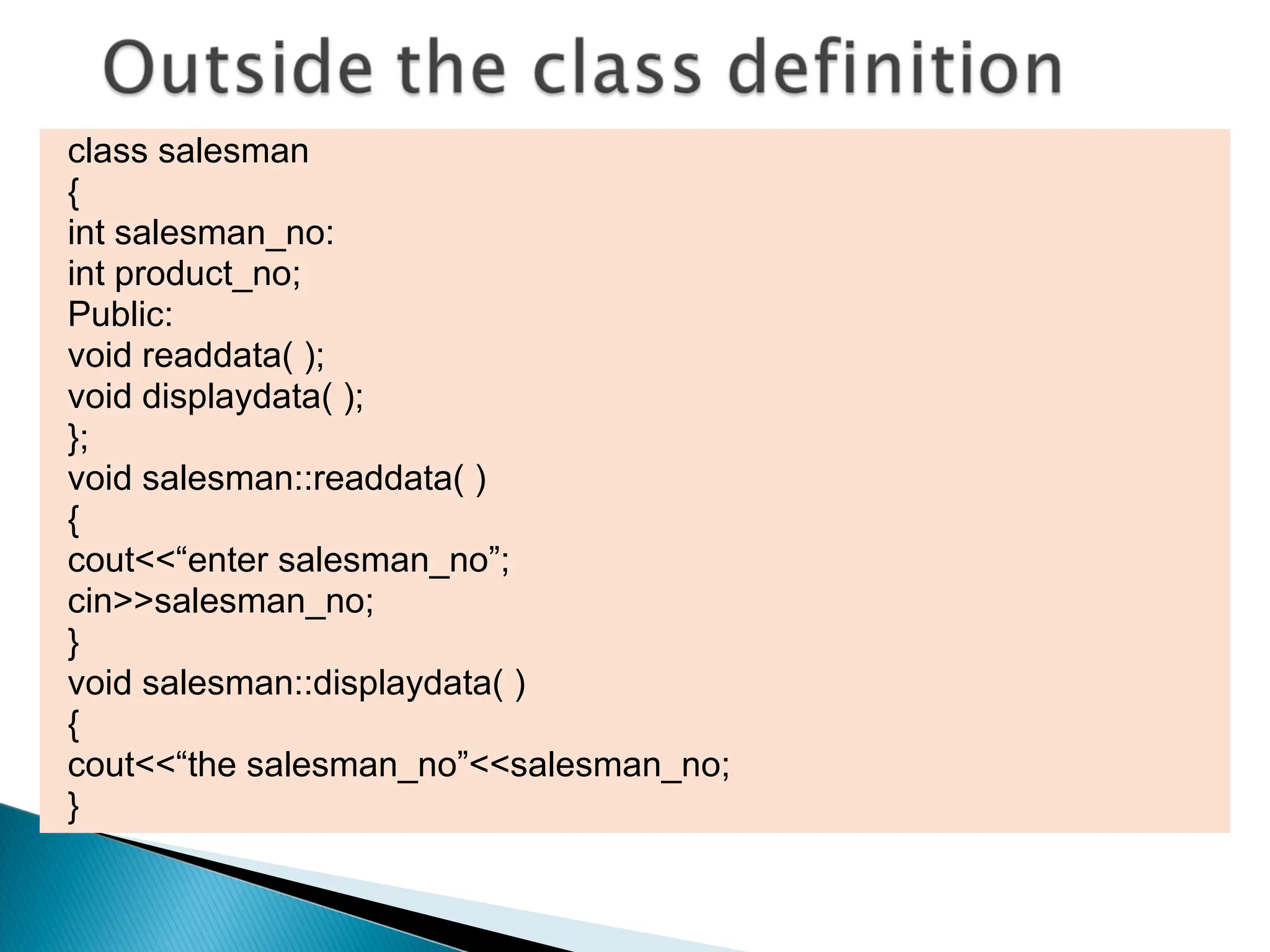 class salesman
{
int salesman_no:
int product_no;
Public:
void readdata( );
void displaydata( );
};
void salesman::readdata( )
{
cout<<“enter salesman_no”;
cin>>salesman_no;
}
void salesman::displaydata( )
{
cout<<“the salesman_no”<<salesman_no;
}
 