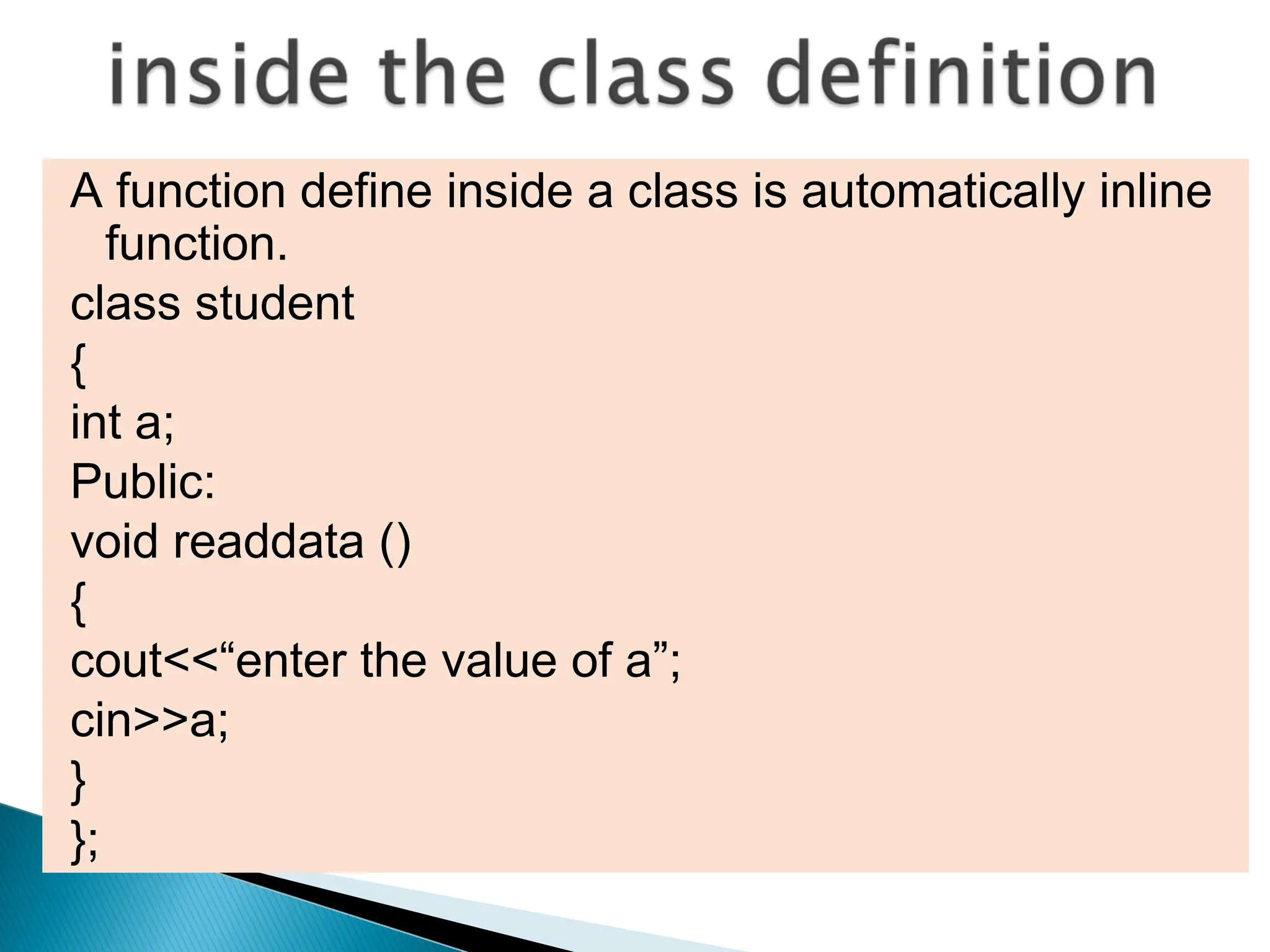A function define inside a class is automatically inline
function.
class student
{
int a;
Public:
void readdata ()
{
cout<<“enter the value of a”;
cin>>a;
}
};
 