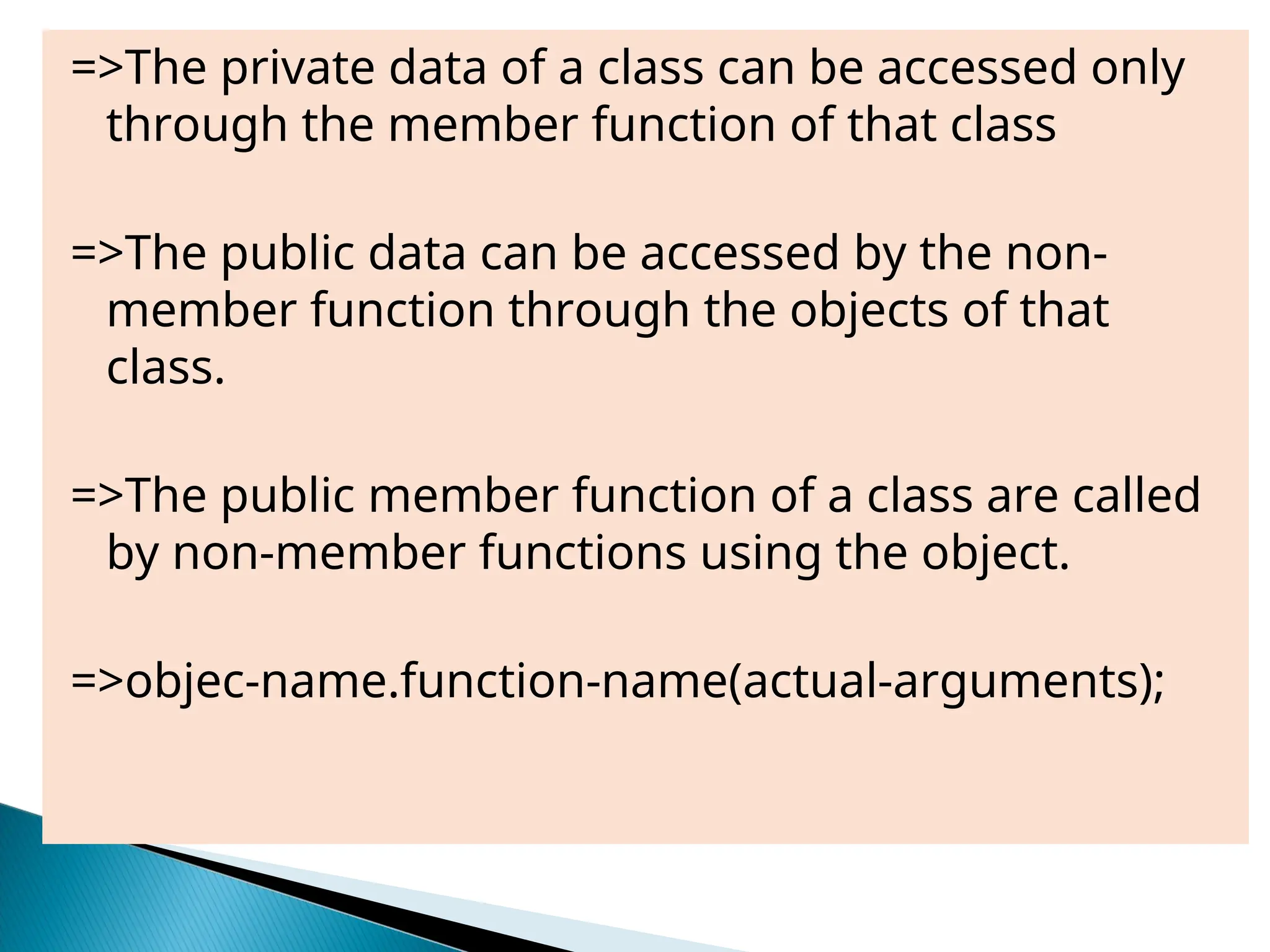 =>The private data of a class can be accessed only
through the member function of that class
=>The public data can be accessed by the non-
member function through the objects of that
class.
=>The public member function of a class are called
by non-member functions using the object.
=>objec-name.function-name(actual-arguments);
 