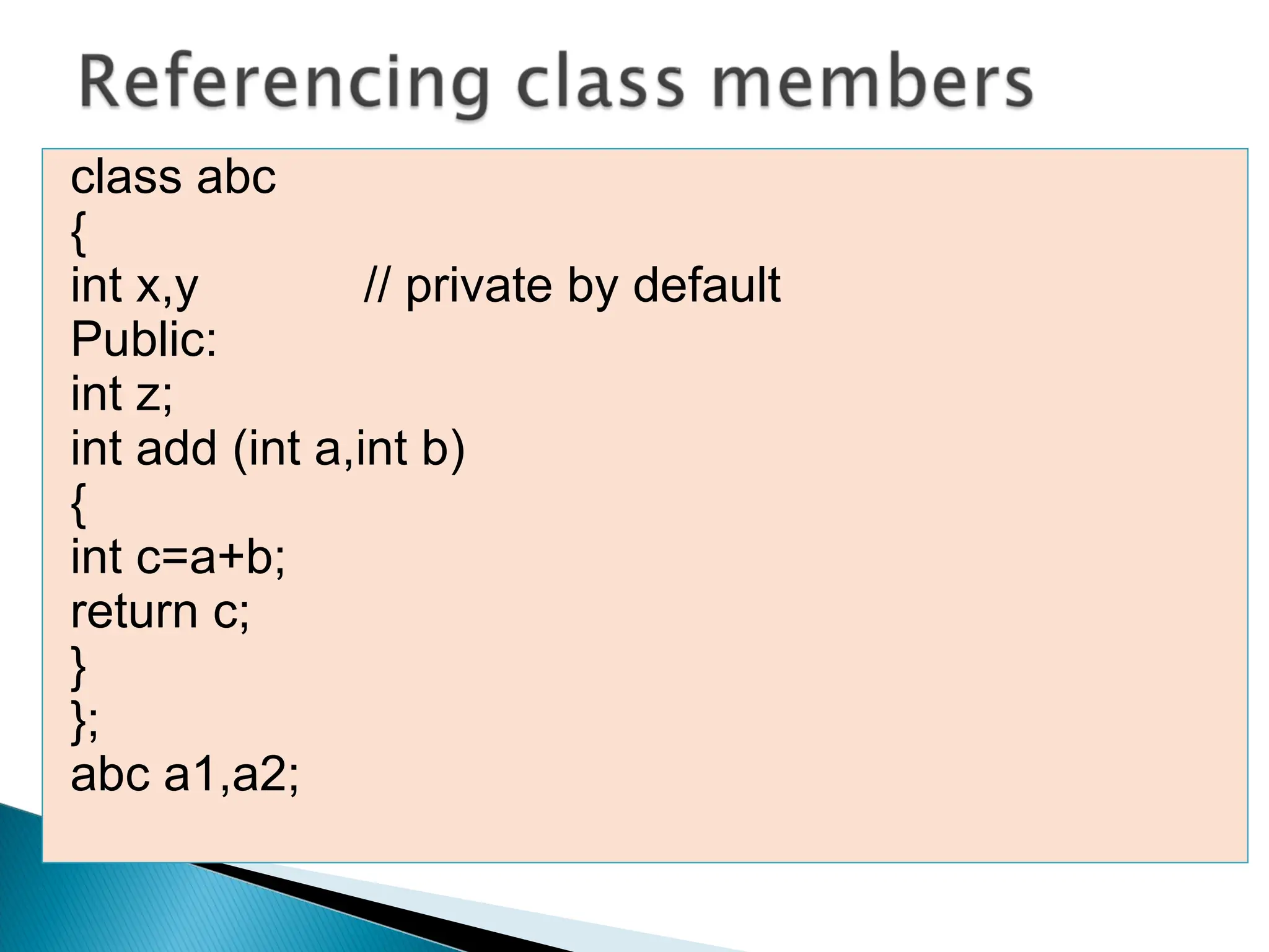 class abc
{
int x,y // private by default
Public:
int z;
int add (int a,int b)
{
int c=a+b;
return c;
}
};
abc a1,a2;
 