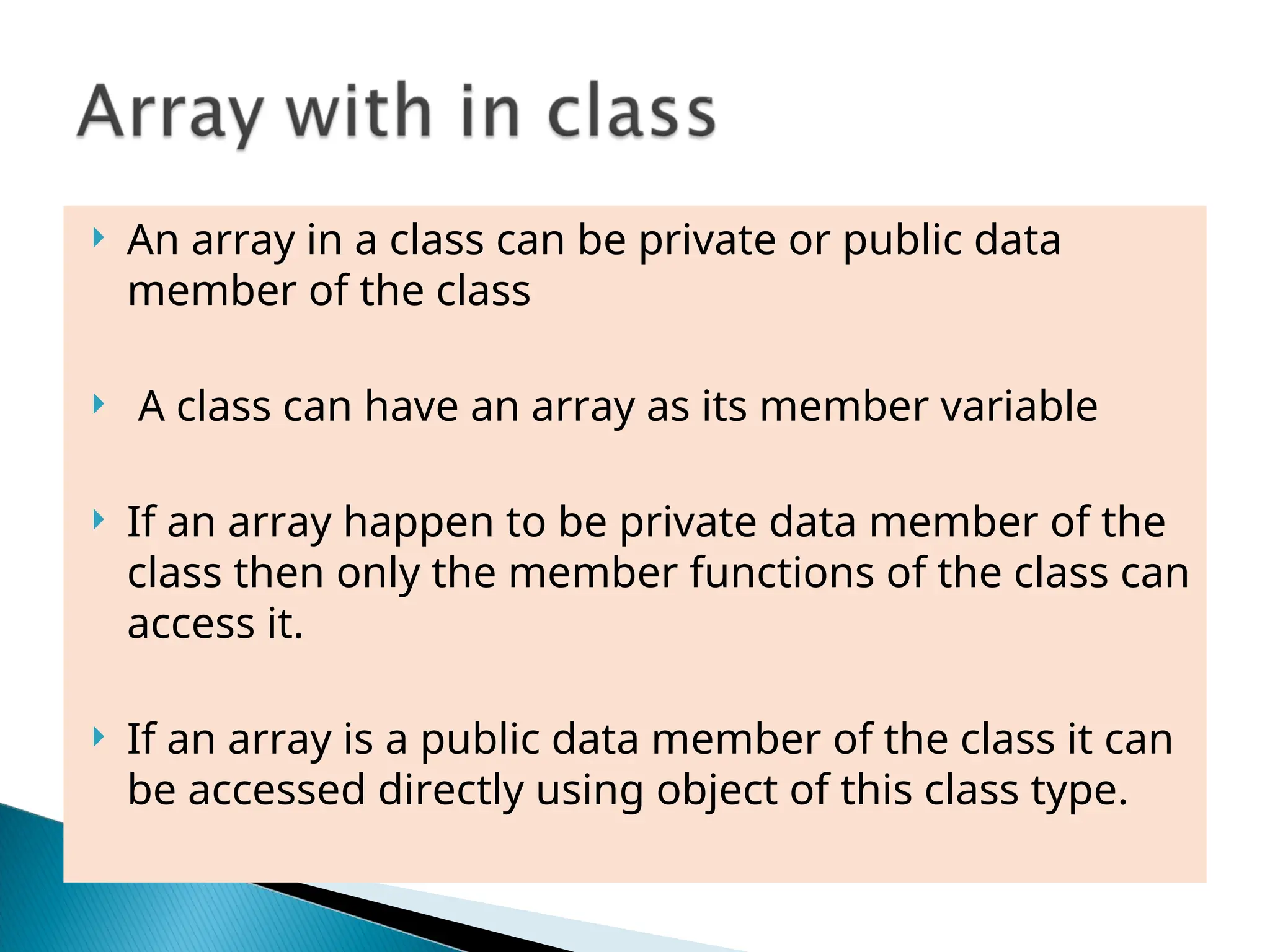  An array in a class can be private or public data
member of the class
 A class can have an array as its member variable
 If an array happen to be private data member of the
class then only the member functions of the class can
access it.
 If an array is a public data member of the class it can
be accessed directly using object of this class type.
 
