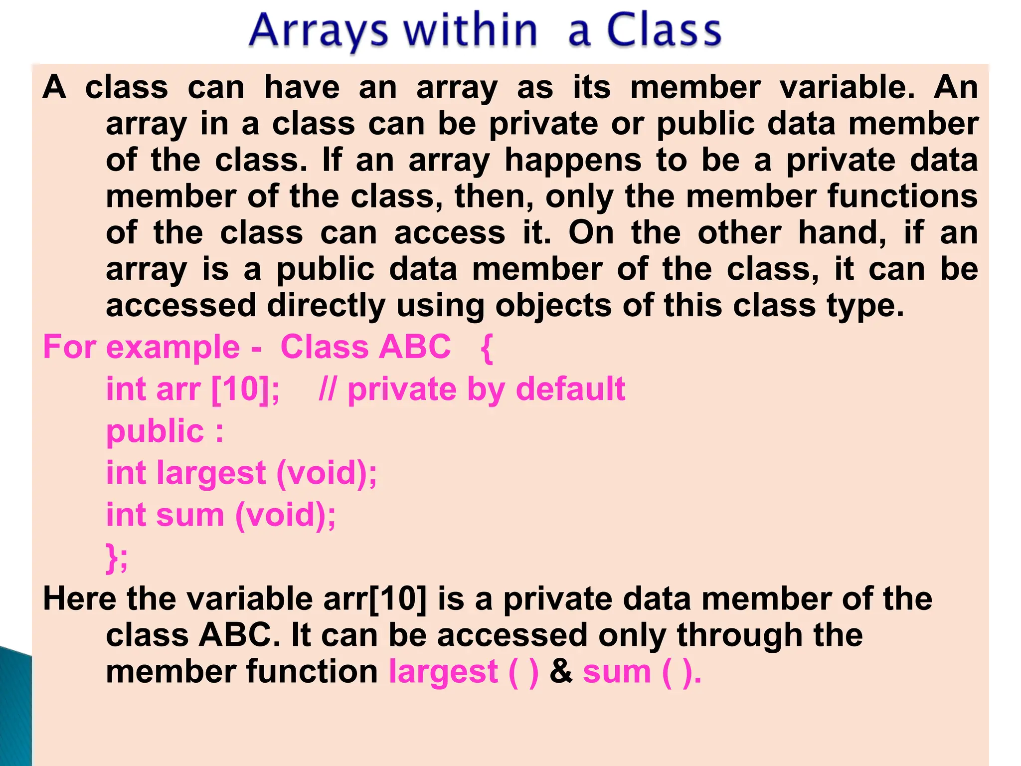 A class can have an array as its member variable. An
array in a class can be private or public data member
of the class. If an array happens to be a private data
member of the class, then, only the member functions
of the class can access it. On the other hand, if an
array is a public data member of the class, it can be
accessed directly using objects of this class type.
For example - Class ABC {
int arr [10]; // private by default
public :
int largest (void);
int sum (void);
};
Here the variable arr[10] is a private data member of the
class ABC. It can be accessed only through the
member function largest ( ) & sum ( ).
 