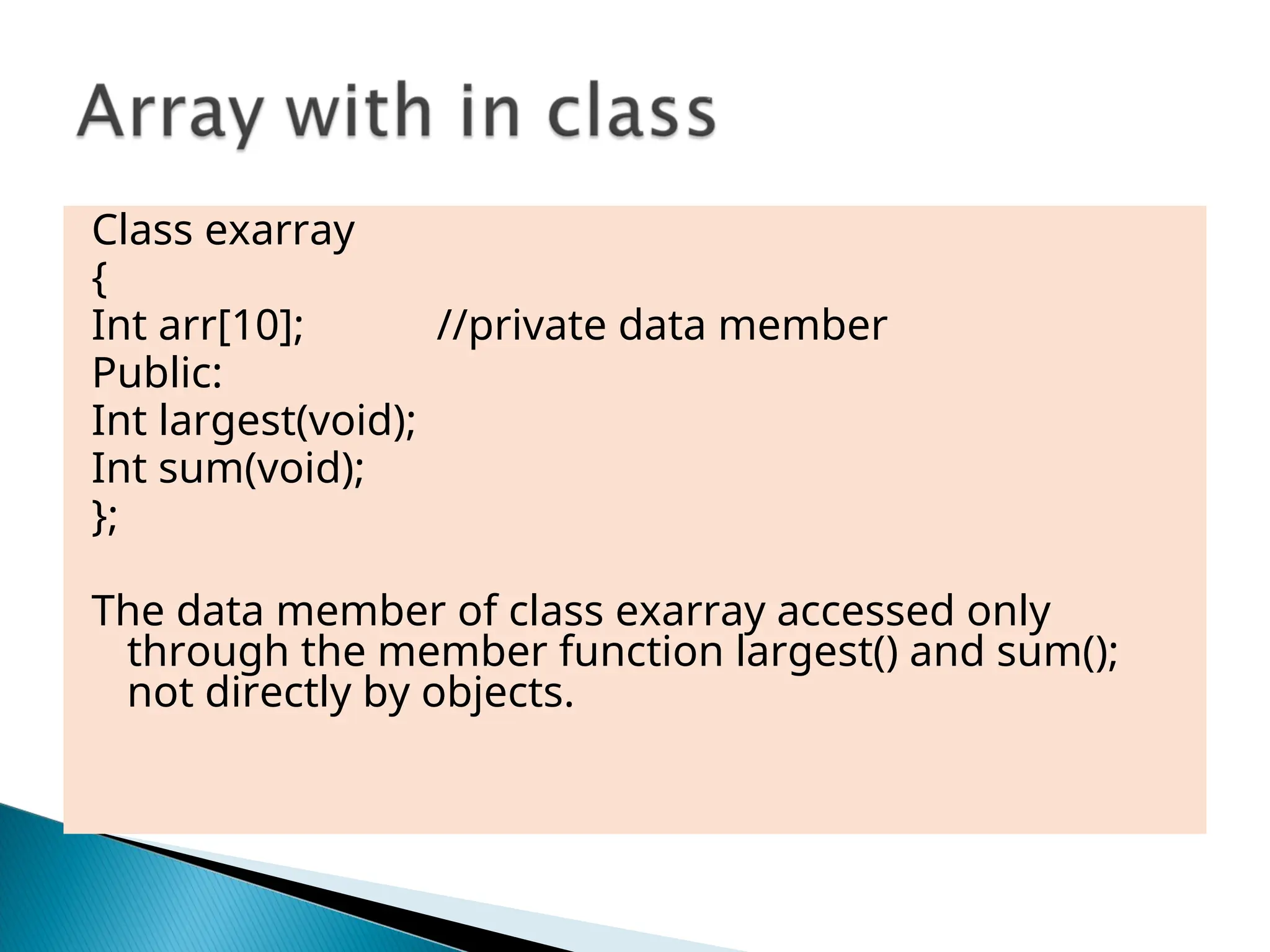 Class exarray
{
Int arr[10]; //private data member
Public:
Int largest(void);
Int sum(void);
};
The data member of class exarray accessed only
through the member function largest() and sum();
not directly by objects.
 