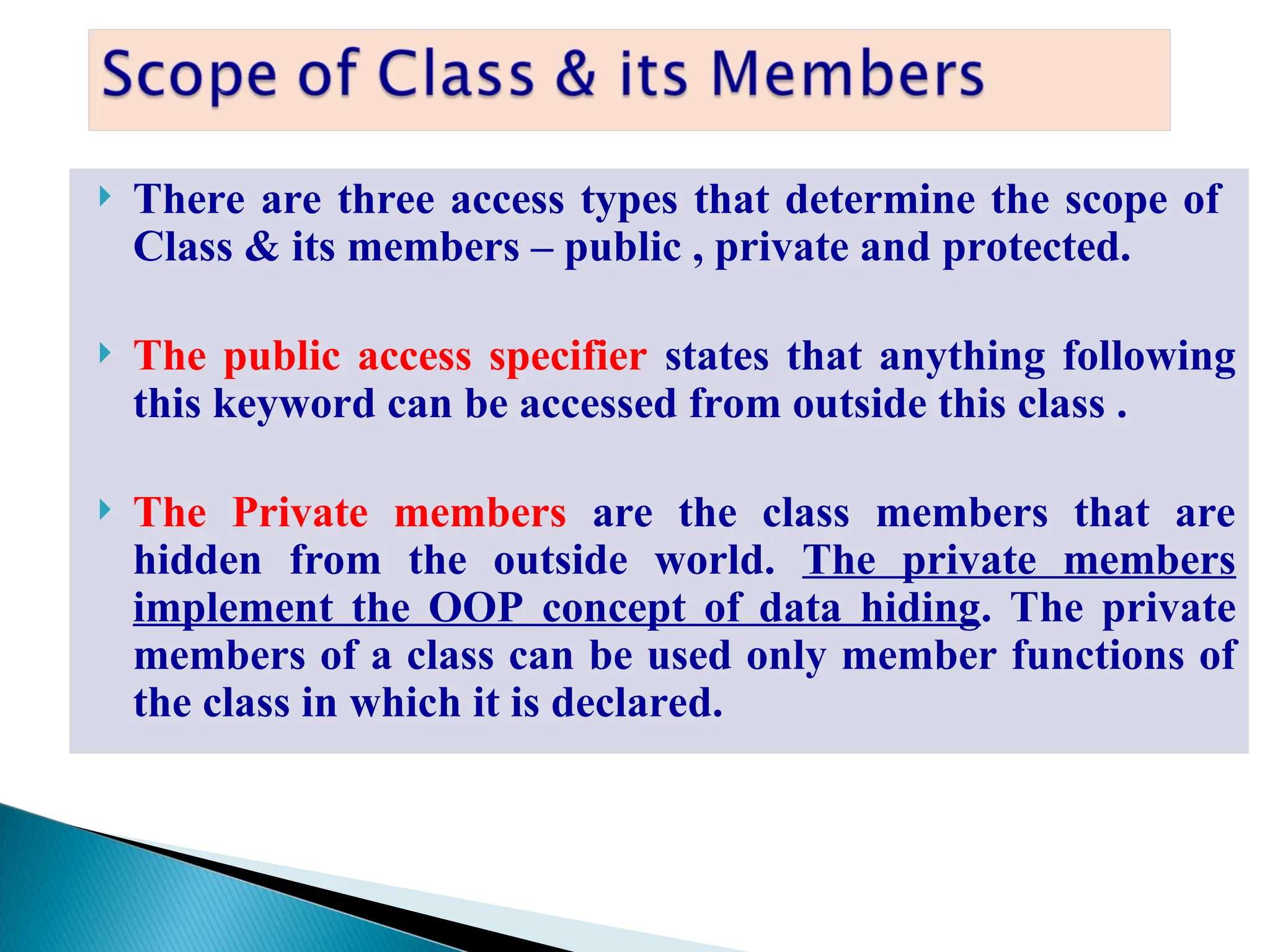 There are three access types that determine the scope of
Class & its members – public , private and protected.
 The public access specifier states that anything following
this keyword can be accessed from outside this class .
 The Private members are the class members that are
hidden from the outside world. The private members
implement the OOP concept of data hiding. The private
members of a class can be used only member functions of
the class in which it is declared.
 