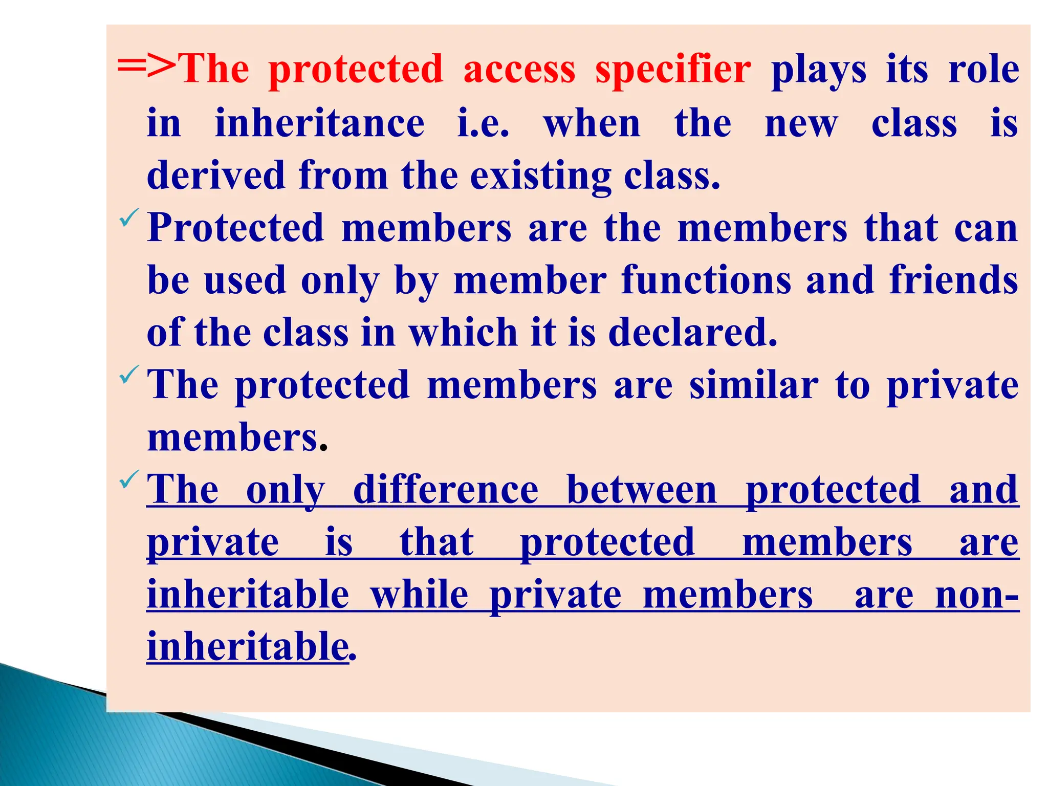 =>The protected access specifier plays its role
in inheritance i.e. when the new class is
derived from the existing class.
 Protected members are the members that can
be used only by member functions and friends
of the class in which it is declared.
 The protected members are similar to private
members.
 The only difference between protected and
private is that protected members are
inheritable while private members are non-
inheritable.
 