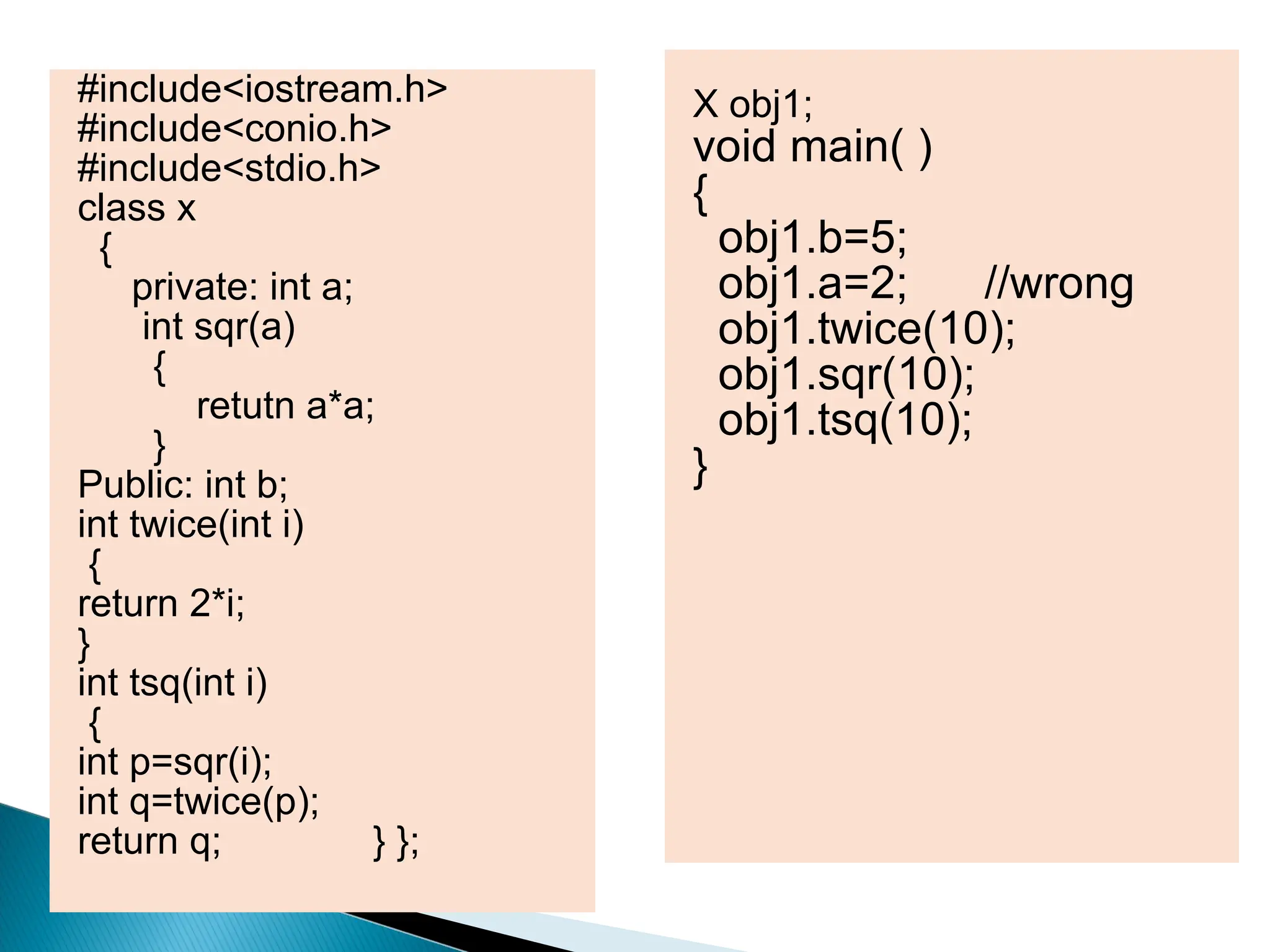 #include<iostream.h>
#include<conio.h>
#include<stdio.h>
class x
{
private: int a;
int sqr(a)
{
retutn a*a;
}
Public: int b;
int twice(int i)
{
return 2*i;
}
int tsq(int i)
{
int p=sqr(i);
int q=twice(p);
return q; } };
X obj1;
void main( )
{
obj1.b=5;
obj1.a=2; //wrong
obj1.twice(10);
obj1.sqr(10);
obj1.tsq(10);
}
 