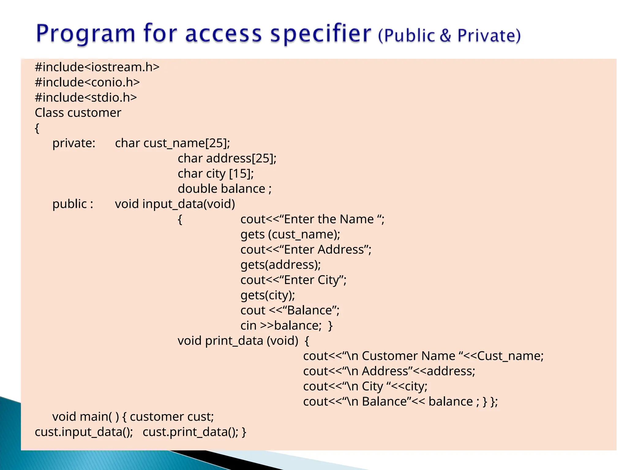 #include<iostream.h>
#include<conio.h>
#include<stdio.h>
Class customer
{
private: char cust_name[25];
char address[25];
char city [15];
double balance ;
public : void input_data(void)
{ cout<<“Enter the Name “;
gets (cust_name);
cout<<“Enter Address”;
gets(address);
cout<<“Enter City”;
gets(city);
cout <<“Balance”;
cin >>balance; }
void print_data (void) {
cout<<“n Customer Name “<<Cust_name;
cout<<“n Address”<<address;
cout<<“n City “<<city;
cout<<“n Balance”<< balance ; } };
void main( ) { customer cust;
cust.input_data(); cust.print_data(); }
 